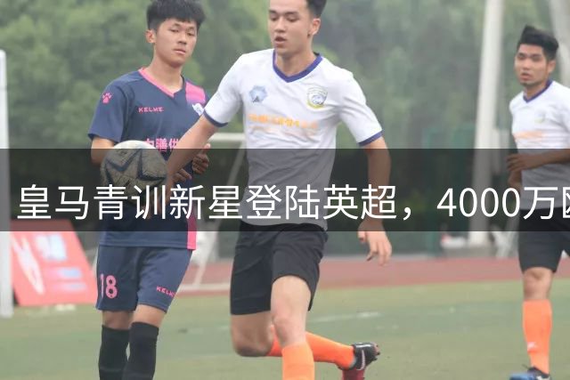 皇马青训新星登陆英超，4000万欧元转会被曝暗藏玄机